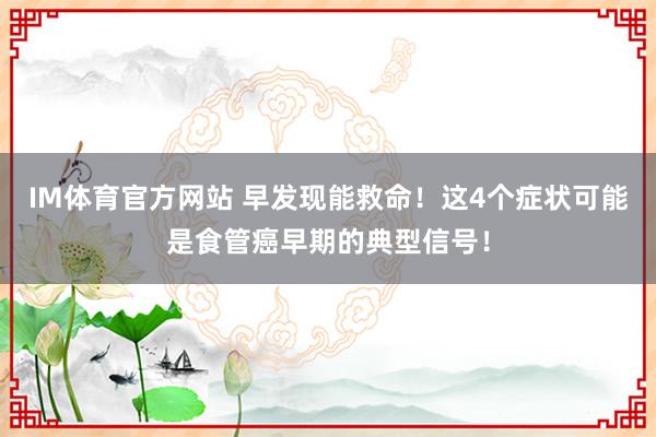 IM体育官方网站 早发现能救命！这4个症状可能是食管癌早期的典型信号！