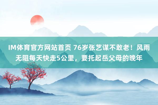 IM体育官方网站首页 76岁张艺谋不敢老！风雨无阻每天快走5公里，要托起岳父母的晚年