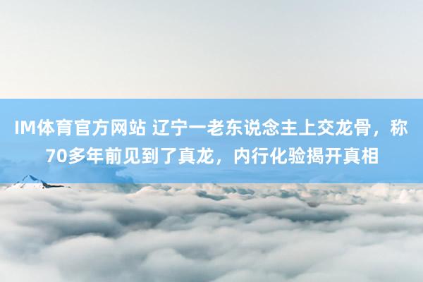 IM体育官方网站 辽宁一老东说念主上交龙骨，称70多年前见到了真龙，内行化验揭开真相