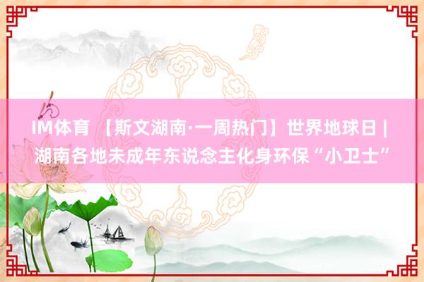 IM体育 【斯文湖南·一周热门】世界地球日 | 湖南各地未成年东说念主化身环保“小卫士”