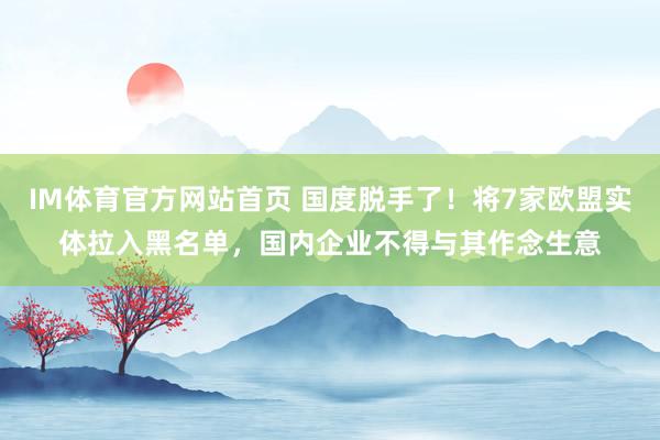 IM体育官方网站首页 国度脱手了！将7家欧盟实体拉入黑名单，国内企业不得与其作念生意