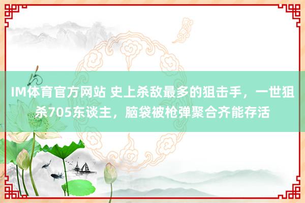 IM体育官方网站 史上杀敌最多的狙击手，一世狙杀705东谈主，脑袋被枪弹聚合齐能存活
