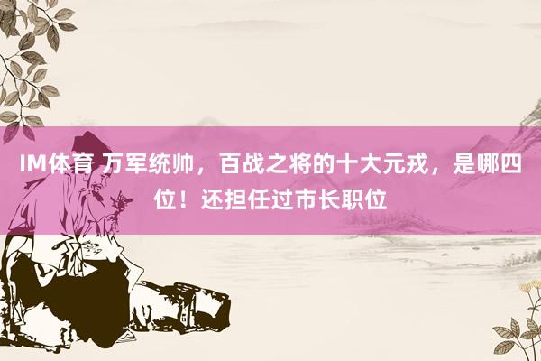 IM体育 万军统帅，百战之将的十大元戎，是哪四位！还担任过市长职位