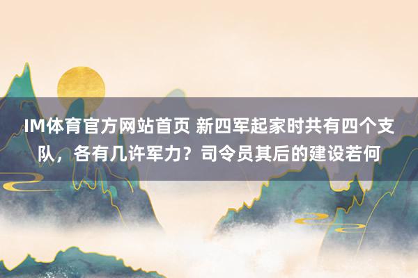 IM体育官方网站首页 新四军起家时共有四个支队，各有几许军力？司令员其后的建设若何