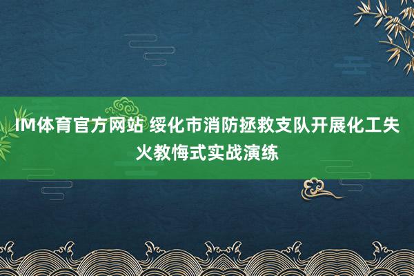IM体育官方网站 绥化市消防拯救支队开展化工失火教悔式实战演练
