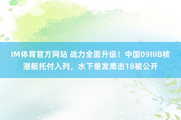 IM体育官方网站 战力全面升级！中国09IIIB核潜艇托付入列，水下垂发鹰击18被公开