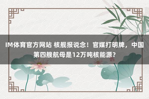IM体育官方网站 核舰报说念！官媒打明牌，中国第四艘航母是12万吨核能源？