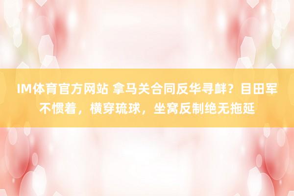 IM体育官方网站 拿马关合同反华寻衅？目田军不惯着，横穿琉球，坐窝反制绝无拖延