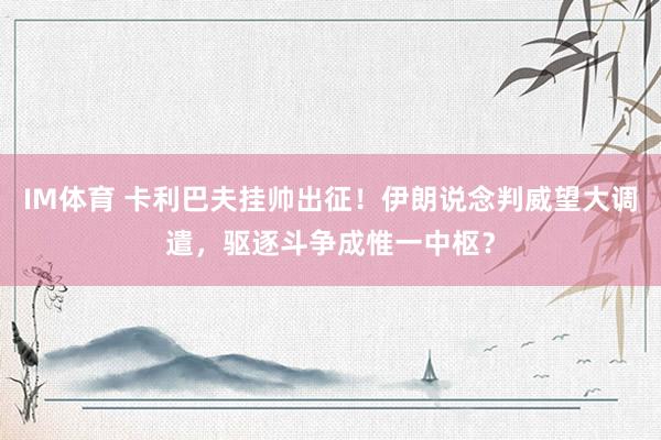 IM体育 卡利巴夫挂帅出征！伊朗说念判威望大调遣，驱逐斗争成惟一中枢？