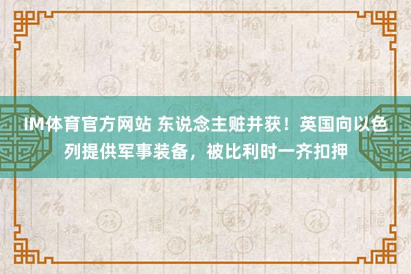 IM体育官方网站 东说念主赃并获！英国向以色列提供军事装备，被比利时一齐扣押