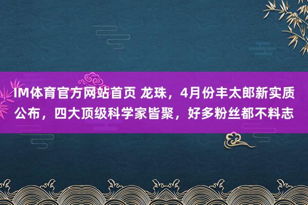 IM体育官方网站首页 龙珠，4月份丰太郎新实质公布，四大顶级科学家皆聚，好多粉丝都不料志
