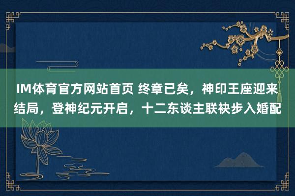 IM体育官方网站首页 终章已矣，神印王座迎来结局，登神纪元开启，十二东谈主联袂步入婚配
