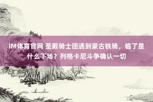 IM体育官网 圣殿骑士团遇到蒙古铁骑，临了是什么下场？列格卡尼斗争确认一切