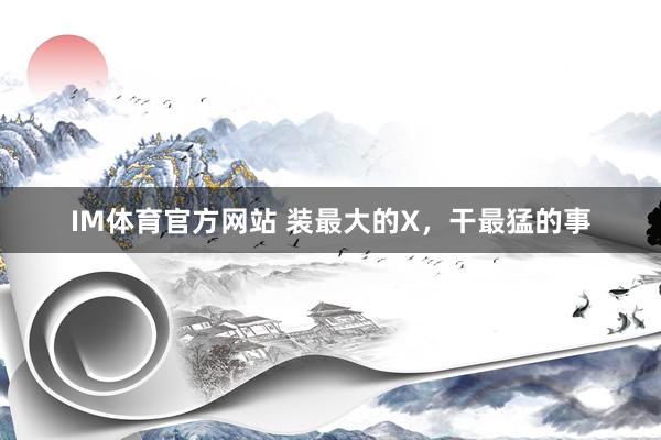 IM体育官方网站 装最大的X，干最猛的事