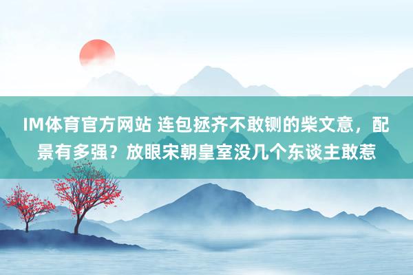 IM体育官方网站 连包拯齐不敢铡的柴文意，配景有多强？放眼宋朝皇室没几个东谈主敢惹