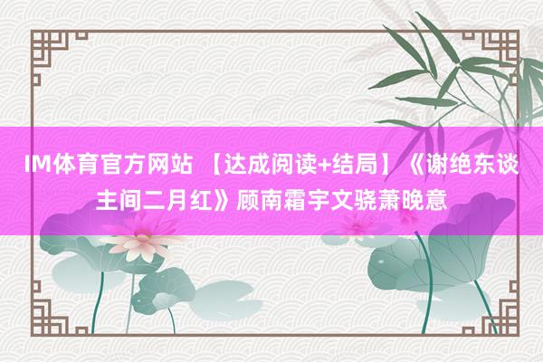 IM体育官方网站 【达成阅读+结局】《谢绝东谈主间二月红》顾南霜宇文骁萧晚意