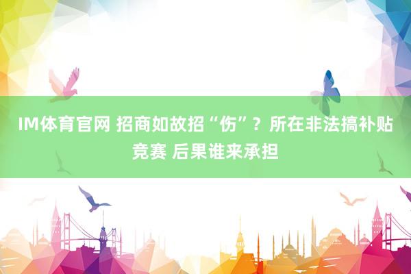 IM体育官网 招商如故招“伤”？所在非法搞补贴竞赛 后果谁来承担