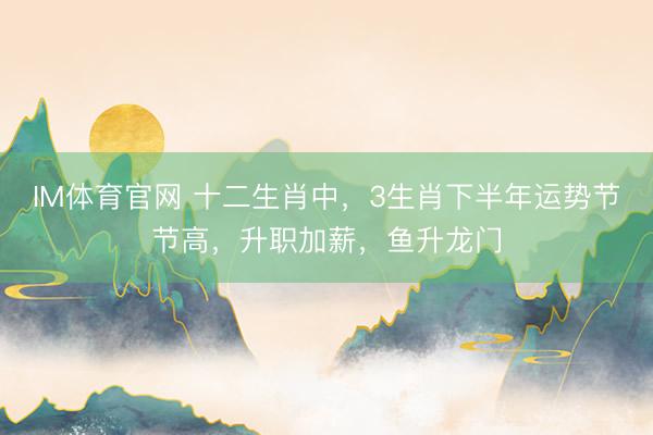 IM体育官网 十二生肖中，3生肖下半年运势节节高，升职加薪，鱼升龙门