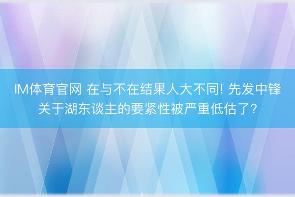IM体育官网 在与不在结果人大不同! 先发中锋关于湖东谈主的要紧性被严重低估了?
