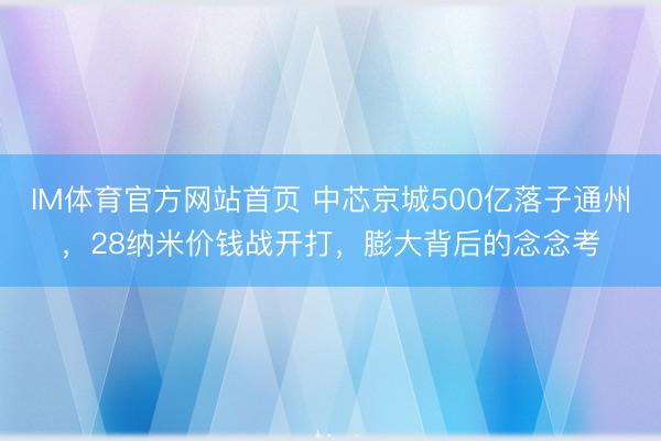 IM体育官方网站首页 中芯京城500亿落子通州，28纳米价钱战开打，膨大背后的念念考