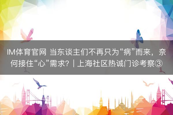 IM体育官网 当东谈主们不再只为“病”而来，奈何接住“心”需求？| 上海社区热诚门诊考察③