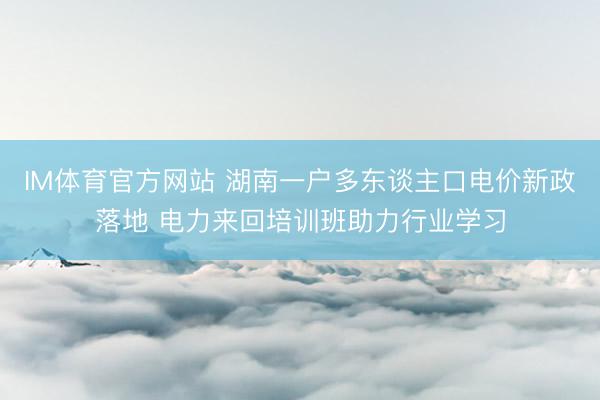 IM体育官方网站 湖南一户多东谈主口电价新政落地 电力来回培训班助力行业学习