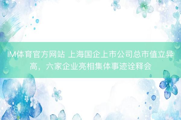 IM体育官方网站 上海国企上市公司总市值立异高，六家企业亮相集体事迹诠释会