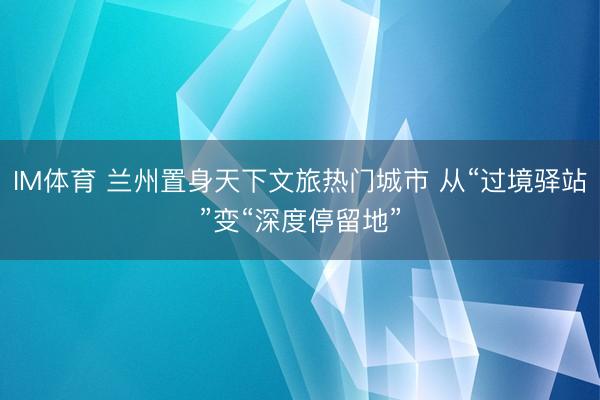 IM体育 兰州置身天下文旅热门城市 从“过境驿站”变“深度停留地”